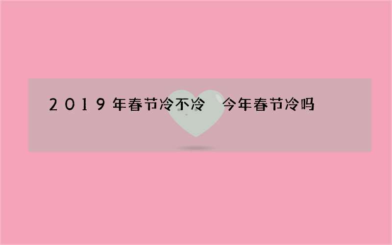 2019年春节冷不冷 今年春节冷吗